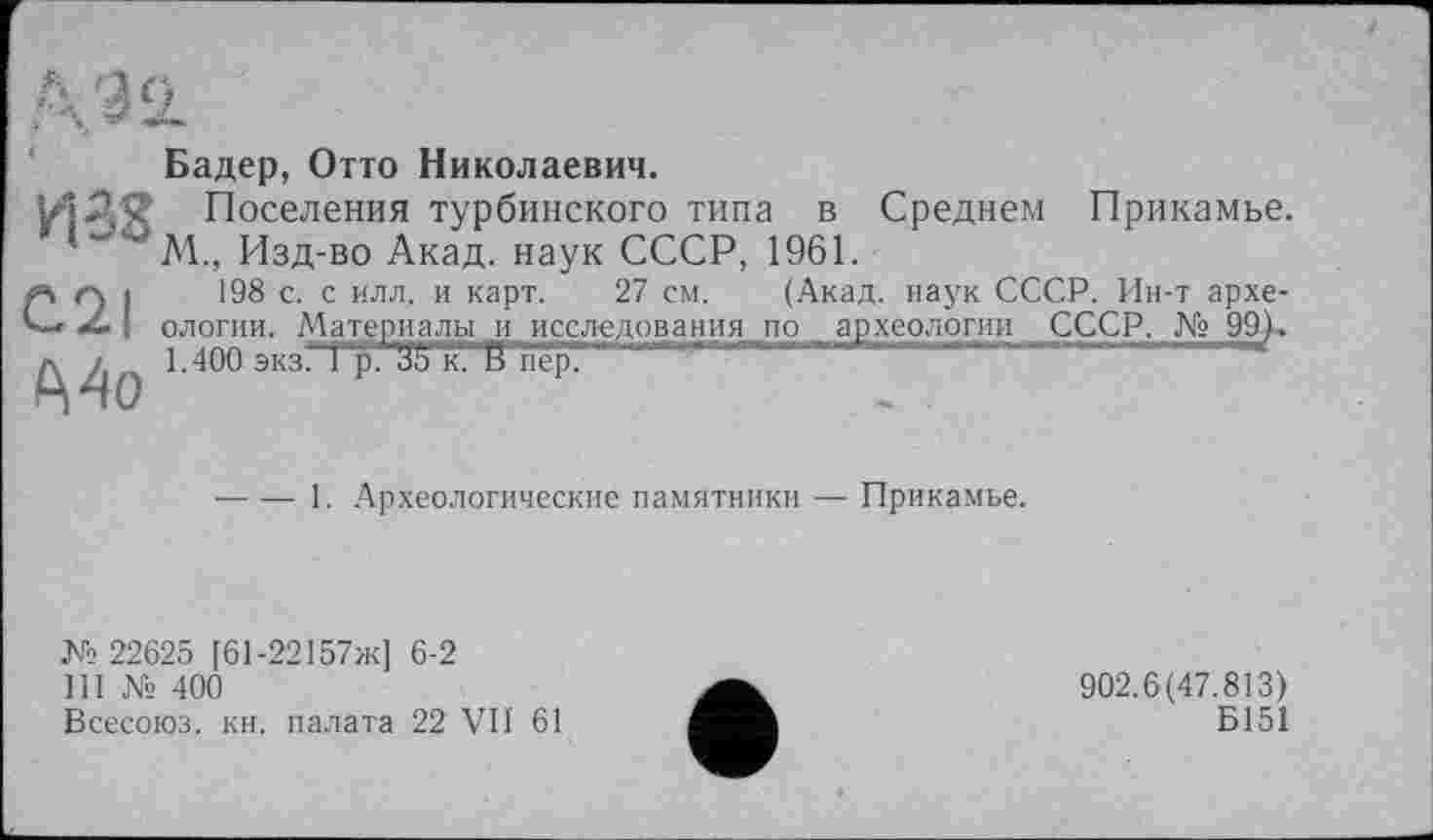 ﻿Бадер, Отто Николаевич.
ИДЯ Поселения турбинского типа в Среднем Прикамье. М., Изд-во Акад, наук СССР, 1961.
#”> Г) і 198 с. с илл. и карт. 27 см. (Акад, наук СССР. Ин-т архе-
С-*	I ологии. Материалы и исследования по археологии СССР. № 99).
1.400 экз. Гр. УЬ к? В"пер’ '
----1. Археологические памятники -— Прикамье.
№ 22625 [61-22157ж] 6-2
III № 400
Всесоюз. кн. палата 22 VII 61
902.6(47.813)
Б151